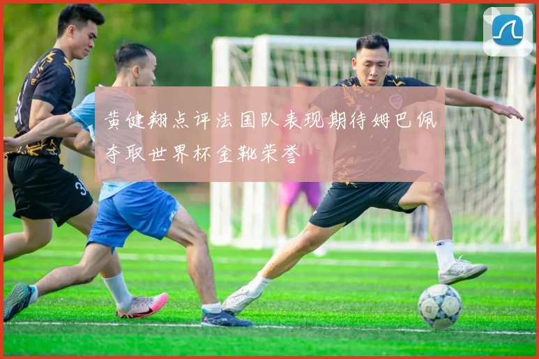黄健翔点评法国队表现期待姆巴佩夺取世界杯金靴荣誉