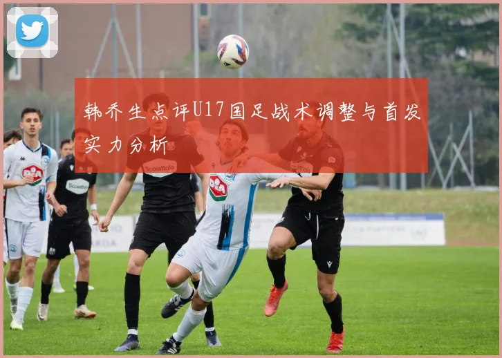 韩乔生点评U17国足战术调整与首发实力分析
