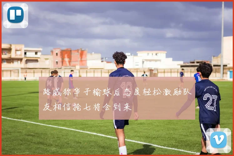 路威称华子输球后态度轻松激励队友相信抢七将会到来