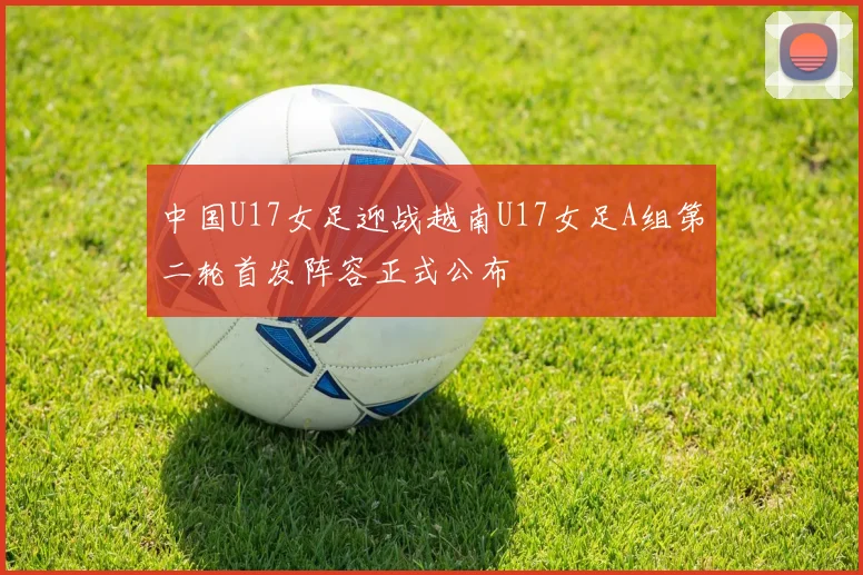 中国U17女足迎战越南U17女足A组第二轮首发阵容正式公布