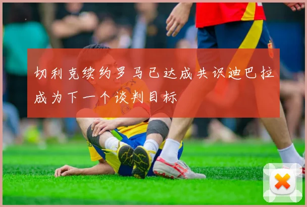 切利克续约罗马已达成共识迪巴拉成为下一个谈判目标
