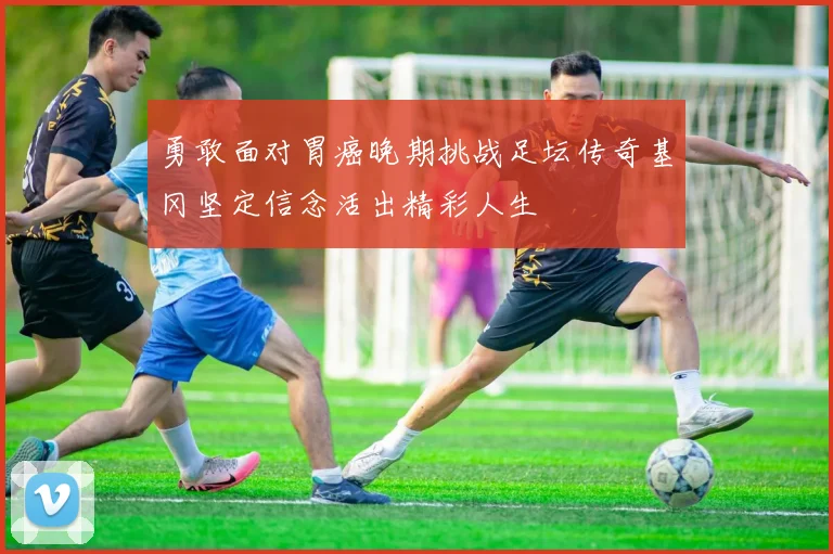 勇敢面对胃癌晚期挑战足坛传奇基冈坚定信念活出精彩人生