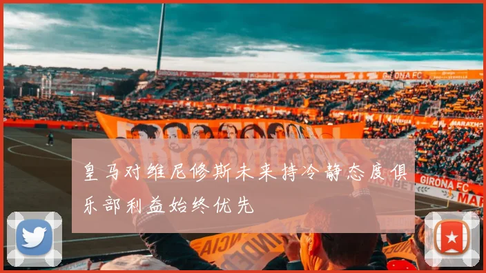 皇马对维尼修斯未来持冷静态度俱乐部利益始终优先