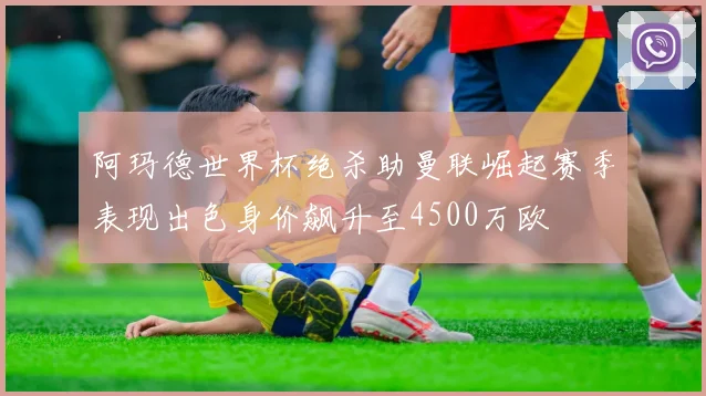 阿玛德世界杯绝杀助曼联崛起赛季表现出色身价飙升至4500万欧
