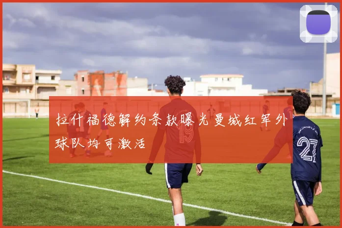 拉什福德解约条款曝光曼城红军外球队均可激活