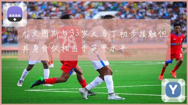 尤文图斯与33岁大马丁初步接触但其身价仅相当于英甲水平