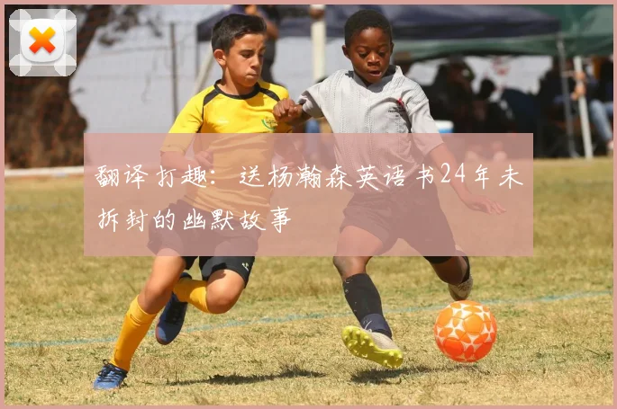 翻译打趣：送杨瀚森英语书24年未拆封的幽默故事