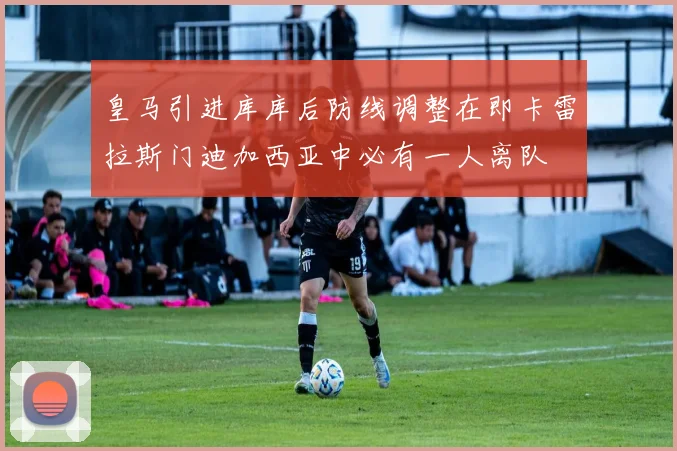 皇马引进库库后防线调整在即卡雷拉斯门迪加西亚中必有一人离队