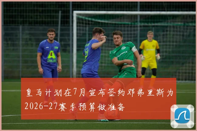 皇马计划在7月宣布签约邓弗里斯为2026-27赛季预算做准备