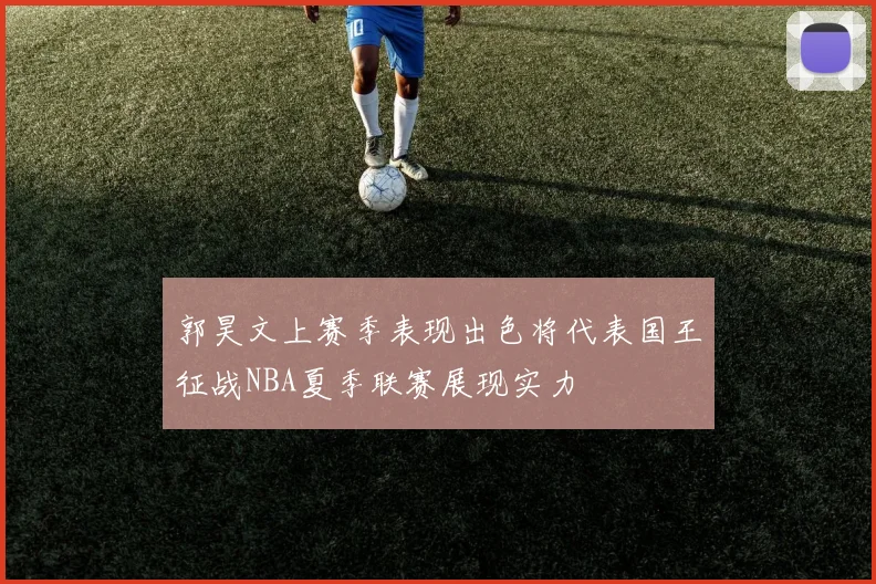 郭昊文上赛季表现出色将代表国王征战NBA夏季联赛展现实力