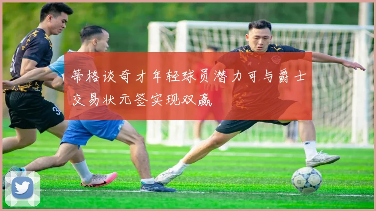 蒂格谈奇才年轻球员潜力可与爵士交易状元签实现双赢