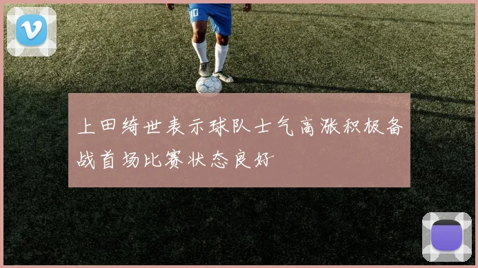上田绮世表示球队士气高涨积极备战首场比赛状态良好