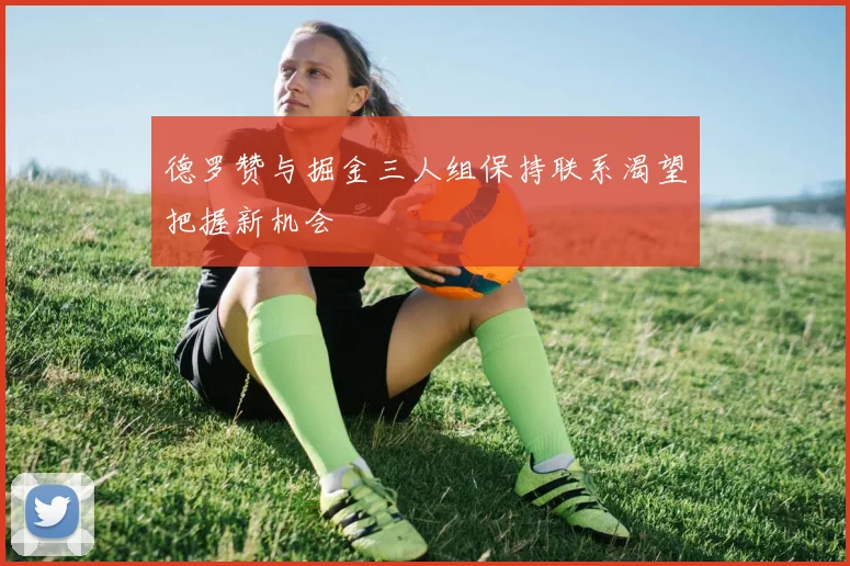 德罗赞与掘金三人组保持联系渴望把握新机会