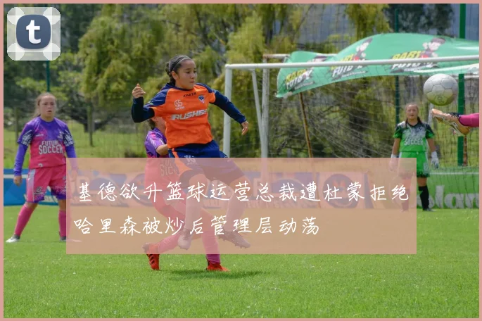 基德欲升篮球运营总裁遭杜蒙拒绝哈里森被炒后管理层动荡
