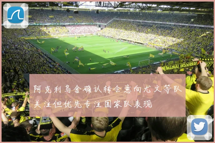 阿克利乌舍确认转会意向尤文等队关注但优先专注国家队表现