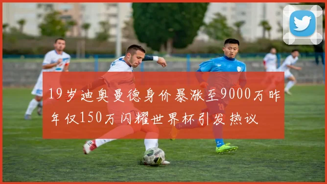 19岁迪奥曼德身价暴涨至9000万昨年仅150万闪耀世界杯引发热议