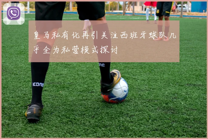 皇马私有化再引关注西班牙球队几乎全为私营模式探讨