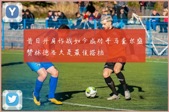 昔日并肩作战如今成对手马奎尔盛赞林德洛夫是最佳搭档