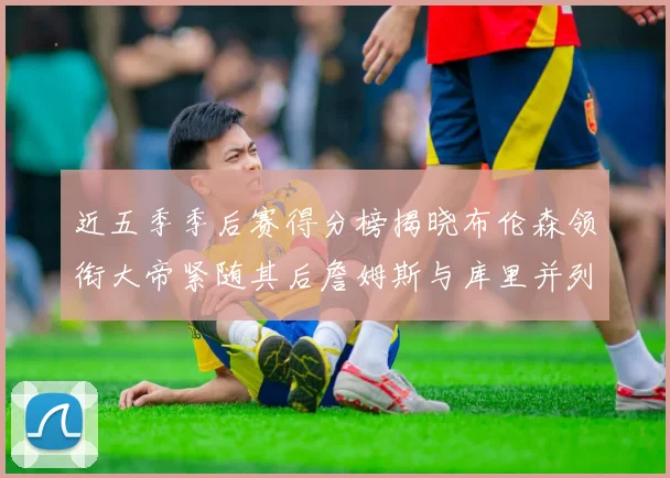 近五季季后赛得分榜揭晓布伦森领衔大帝紧随其后詹姆斯与库里并列第四