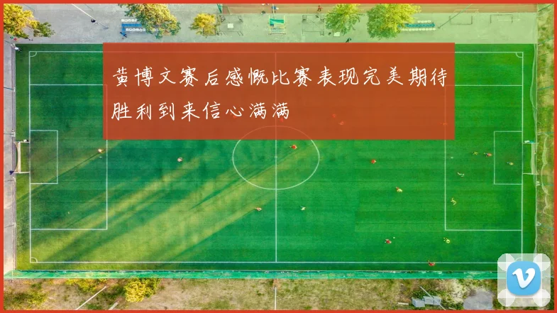 黄博文赛后感慨比赛表现完美期待胜利到来信心满满