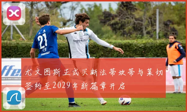 尤文图斯正式买断法蒂坎蒂与莱切签约至2029年新篇章开启